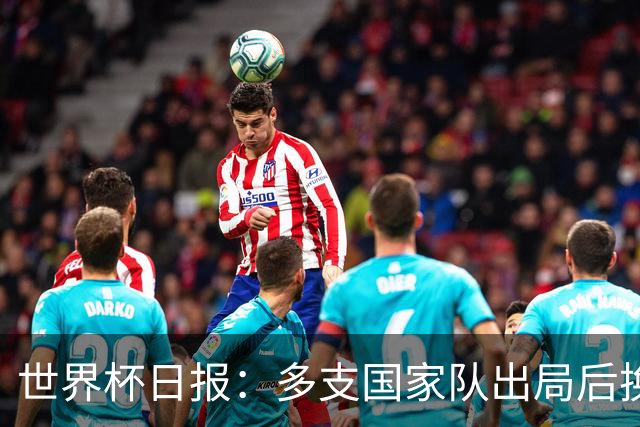 世界杯日报：多支国家队出局后换帅 FIFA主席面临被投诉