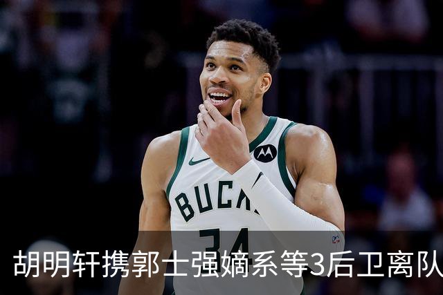 胡明轩携郭士强嫡系等3后卫离队！谁来入替？赵维伦不如混血后卫