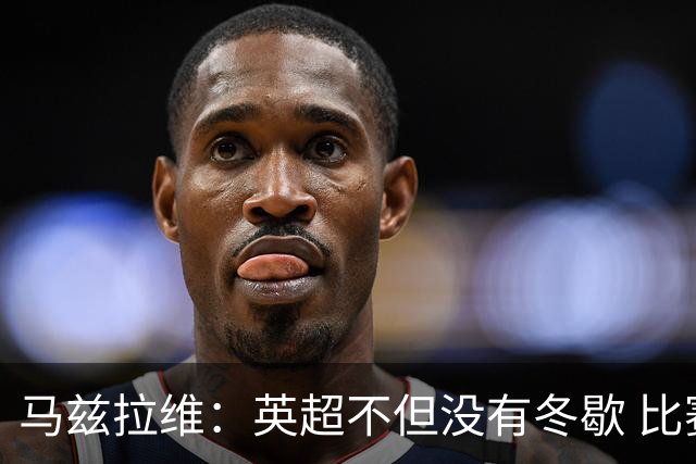 马兹拉维：英超不但没有冬歇 比赛反而更多，我踢右路更自然娴熟